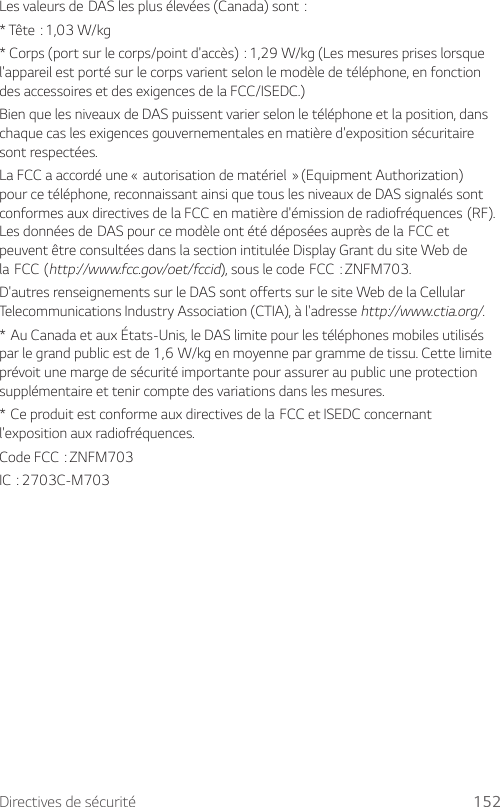 Directives de sécurité 152LesvaleursdeDASlesplusélevées(Canada)sont:*Tête:1,03W/kg*Corps(portsurlecorps/pointd&apos;accès):1,29W/kg(Lesmesurespriseslorsquel&apos;appareil est porté sur le corps varient selon le modèle de téléphone, en fonction des accessoires et des exigences de la FCC/ISEDC.)Bien que les niveaux de DAS puissent varier selon le téléphone et la position, dans chaque cas les exigences gouvernementales en matière d&apos;exposition sécuritaire sont respectées.LaFCCaaccordéune«autorisationdematériel»(EquipmentAuthorization)pour ce téléphone, reconnaissant ainsi que tous les niveaux de DAS signalés sont conformesauxdirectivesdelaFCCenmatièred&apos;émissionderadiofréquences(RF).LesdonnéesdeDASpourcemodèleontétédéposéesauprèsdelaFCCetpeuvent être consultées dans la section intitulée Display Grant du site Web de laFCC(http://www.fcc.gov/oet/fccid),souslecodeFCC:ZNFM703.D&apos;autres renseignements sur le DAS sont offerts sur le site Web de la Cellular Telecommunications Industry Association (CTIA), à l&apos;adresse http://www.ctia.org/.*AuCanadaetauxÉtats-Unis,leDASlimitepourlestéléphonesmobilesutilisésparlegrandpublicestde1,6W/kgenmoyennepargrammedetissu.Cettelimiteprévoit une marge de sécurité importante pour assurer au public une protection supplémentaire et tenir compte des variations dans les mesures.*CeproduitestconformeauxdirectivesdelaFCCetISEDCconcernantl&apos;exposition aux radiofréquences.CodeFCC:ZNFM703IC:2703C-M703