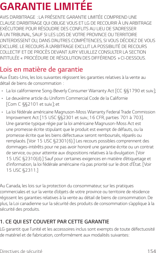 Directives de sécurité 154GARANTIE LIMITÉEAVISD’ARBITRAGE:LAPRÉSENTEGARANTIELIMITÉECOMPRENDUNECLAUSE D’ARBITRAGE QUI OBLIGE VOUS ET LG DE RECOURIR À UN ARBITRAGE EXÉCUTOIRE POUR RÉSOUDRE DES CONFLITS AU LIEU DE S’ADRESSER À UN TRIBUNAL, SAUF SI LES LOIS DE VOTRE PROVINCE OU TERRITOIRE L’INTERDISSENT OU, DANS D’AUTRES COMPÉTENCES, SI VOUS DÉCIDEZ DE VOUS EXCLURE. LE RECOURS À L’ARBITRAGE EXCLUT LA POSSIBILITÉ DE RECOURS COLLECTIF ET DE PROCÈS DEVANT JURY. VEUILLEZ CONSULTER LA SECTION INTITULÉE«PROCÉDUREDERÉSOLUTIONDESDIFFÉRENDS»CI-DESSOUS.Lois en matière de garantieAux États-Unis, les lois suivantes régissent les garanties relatives à la vente au détaildebiensdeconsommation:• LaloicalifornienneSong-BeverlyConsumerWarrantyAct[CC§§1790etsuiv.];• Le deuxième article du Uniform Commercial Code de la Californie [ComC§§2101etsuiv.];et• La loi fédérale américaine Magnuson-Moss Warranty Federal Trade Commission ImprovementAct[15USC§§2301etsuiv.;16CFR,parties701à703].Une garantie typique régie par la loi américaine Magnuson-Moss Act est une promesse écrite stipulant que le produit est exempt de défauts, ou la promesse écrite que les biens défectueux seront remboursés, réparés ou remplacés.[Voir15USC§2301(6).]Lesrecourspossiblescomprennentdesdommages-intérêts pour ne pas avoir honoré une garantie écrite ou un contrat de service, ou pour atteinte aux dispositions relatives à la divulgation. [Voir 15USC§2310(d).]Saufpourcertainesexigencesenmatièred’étiquetageetd’information, la loi fédérale américaine n’a pas priorité sur le droit d’État. [Voir 15USC§2311.]Au Canada, les lois sur la protection du consommateur, sur les pratiques commerciales et sur la vente d’objets de votre province ou territoire de résidence régissent les garanties relatives à la vente au détail de biens de consommation. De plus, la Loi canadienne sur la sécurité des produits de consommation s’applique à la sécurité des produits.1.  CE QUI EST COUVERT PAR CETTE GARANTIELG garantit que l’unité et les accessoires inclus sont exempts de toute défectuosité de matériel et de fabrication, conformément aux modalités suivantes: