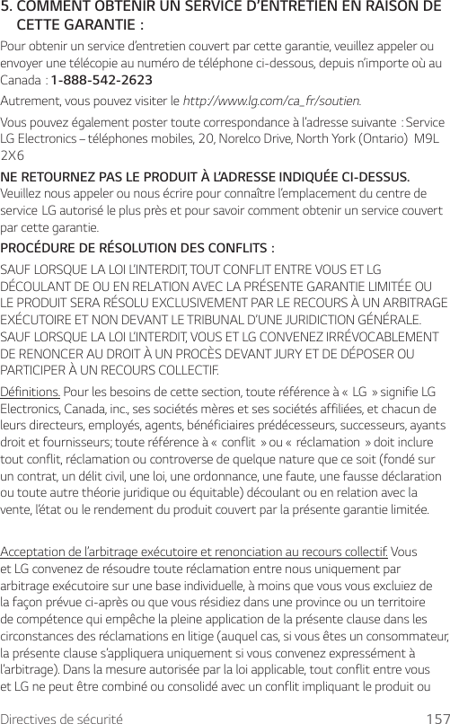 Directives de sécurité 1575.  COMMENT OBTENIR UN SERVICE D’ENTRETIEN EN RAISON DE  CETTE GARANTIE:Pour obtenir un service d’entretien couvert par cette garantie, veuillez appeler ou envoyer une télécopie au numéro de téléphone ci-dessous, depuis n’importe où au Canada:1-888-542-2623Autrement, vous pouvez visiter le http://www.lg.com/ca_fr/soutien.Vouspouvezégalementpostertoutecorrespondanceàl’adressesuivante:ServiceLG Electronics – téléphones mobiles, 20, Norelco Drive, North York (Ontario)  M9L 2X6NE RETOURNEZ PAS LE PRODUIT À L’ADRESSE INDIQUÉE CI-DESSUS. Veuillez nous appeler ou nous écrire pour connaître l’emplacement du centre de serviceLGautoriséleplusprèsetpoursavoircommentobtenirunservicecouvertpar cette garantie.PROCÉDURE DE RÉSOLUTION DES CONFLITS:SAUF LORSQUE LA LOI L’INTERDIT, TOUT CONFLIT ENTRE VOUS ET LG DÉCOULANT DE OU EN RELATION AVEC LA PRÉSENTE GARANTIE LIMITÉE OU LE PRODUIT SERA RÉSOLU EXCLUSIVEMENT PAR LE RECOURS À UN ARBITRAGE EXÉCUTOIRE ET NON DEVANT LE TRIBUNAL D’UNE JURIDICTION GÉNÉRALE. SAUF LORSQUE LA LOI L’INTERDIT, VOUS ET LG CONVENEZ IRRÉVOCABLEMENT DE RENONCER AU DROIT À UN PROCÈS DEVANT JURY ET DE DÉPOSER OU PARTICIPER À UN RECOURS COLLECTIF.Définitions.Pourlesbesoinsdecettesection,touteréférenceà«LG»signifieLGElectronics, Canada, inc., ses sociétés mères et ses sociétés affiliées, et chacun de leurs directeurs, employés, agents, bénéficiaires prédécesseurs, successeurs, ayants droitetfournisseurs;touteréférenceà«conflit»ou«réclamation»doitincluretout conflit, réclamation ou controverse de quelque nature que ce soit (fondé sur un contrat, un délit civil, une loi, une ordonnance, une faute, une fausse déclaration ou toute autre théorie juridique ou équitable) découlant ou en relation avec la vente, l’état ou le rendement du produit couvert par la présente garantie limitée.Acceptation de l’arbitrage exécutoire et renonciation au recours collectif. Vous et LG convenez de résoudre toute réclamation entre nous uniquement par arbitrage exécutoire sur une base individuelle, à moins que vous vous excluiez de la façon prévue ci-après ou que vous résidiez dans une province ou un territoire de compétence qui empêche la pleine application de la présente clause dans les circonstances des réclamations en litige (auquel cas, si vous êtes un consommateur, la présente clause s’appliquera uniquement si vous convenez expressément à l’arbitrage). Dans la mesure autorisée par la loi applicable, tout conflit entre vous et LG ne peut être combiné ou consolidé avec un conflit impliquant le produit ou 