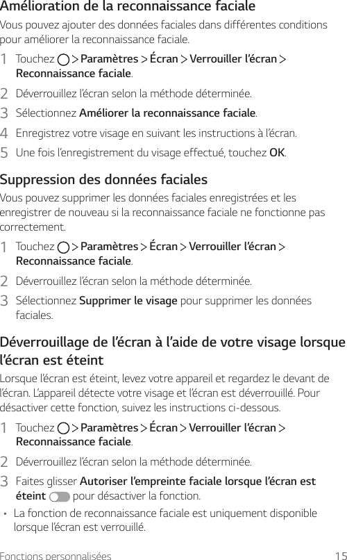 Fonctions personnalisées 15Amélioration de la reconnaissance facialeVous pouvez ajouter des données faciales dans différentes conditions pour améliorer la reconnaissance faciale.1  Touchez     Paramètres   Écran   Verrouiller l’écran   Reconnaissance faciale.2  Déverrouillez l’écran selon la méthode déterminée.3  Sélectionnez Améliorer la reconnaissance faciale.4  Enregistrez votre visage en suivant les instructions à l’écran.5  Une fois l’enregistrement du visage effectué, touchez OK.Suppression des données facialesVous pouvez supprimer les données faciales enregistrées et les enregistrer de nouveau si la reconnaissance faciale ne fonctionne pas correctement.1  Touchez     Paramètres   Écran   Verrouiller l’écran   Reconnaissance faciale.2  Déverrouillez l’écran selon la méthode déterminée.3  Sélectionnez Supprimer le visage pour supprimer les données faciales.Déverrouillage de l’écran à l’aide de votre visage lorsque l’écran est éteintLorsque l’écran est éteint, levez votre appareil et regardez le devant de l’écran. L’appareil détecte votre visage et l’écran est déverrouillé. Pour désactiver cette fonction, suivez les instructions ci-dessous.1  Touchez     Paramètres   Écran   Verrouiller l’écran   Reconnaissance faciale.2  Déverrouillez l’écran selon la méthode déterminée.3  Faites glisser Autoriser l’empreinte faciale lorsque l’écran est éteint  pour désactiver la fonction.• La fonction de reconnaissance faciale est uniquement disponible lorsque l’écran est verrouillé.