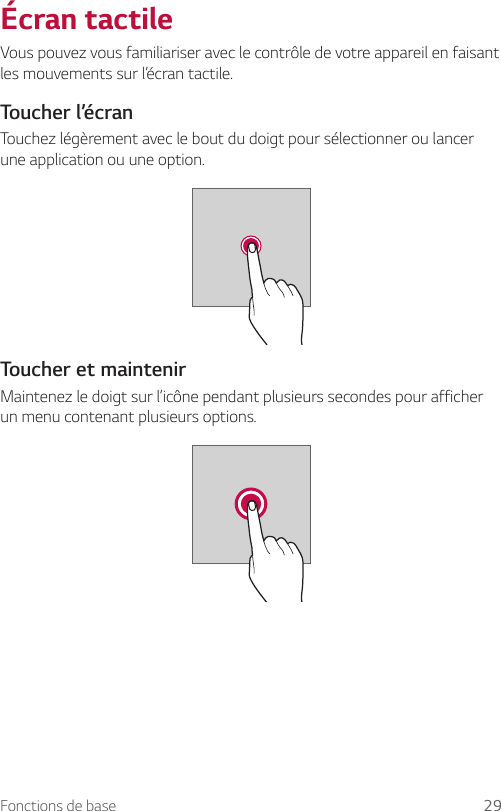 Fonctions de base 29Écran tactileVous pouvez vous familiariser avec le contrôle de votre appareil en faisant les mouvements sur l’écran tactile.Toucher l’écranTouchez légèrement avec le bout du doigt pour sélectionner ou lancer une application ou une option.Toucher et maintenirMaintenez le doigt sur l’icône pendant plusieurs secondes pour afficher un menu contenant plusieurs options.