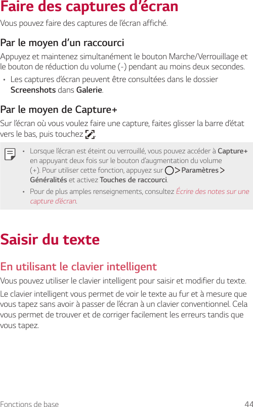 Fonctions de base 44Faire des captures d’écranVous pouvez faire des captures de l’écran affiché.Par le moyen d’un raccourciAppuyez et maintenez simultanément le bouton Marche/Verrouillage et le bouton de réduction du volume (-) pendant au moins deux secondes.• Les captures d’écran peuvent être consultées dans le dossier Screenshots dans Galerie.Par le moyen de Capture+Sur l’écran où vous voulez faire une capture, faites glisser la barre d’état vers le bas, puis touchez  .• Lorsque l’écran est éteint ou verrouillé, vous pouvez accéder à Capture+ en appuyant deux fois sur le bouton d’augmentation du volume (+). Pour utiliser cette fonction, appuyez sur     Paramètres   Généralités et activez Touches de raccourci.• Pour de plus amples renseignements, consultez Écrire des notes sur une capture d’écran.Saisir du texteEn utilisant le clavier intelligentVous pouvez utiliser le clavier intelligent pour saisir et modifier du texte.Le clavier intelligent vous permet de voir le texte au fur et à mesure que vous tapez sans avoir à passer de l’écran à un clavier conventionnel. Cela vous permet de trouver et de corriger facilement les erreurs tandis que vous tapez.