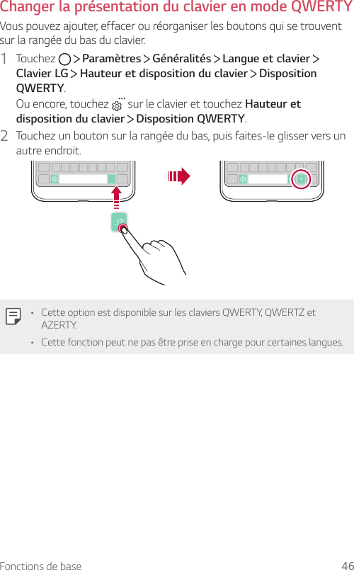 Fonctions de base 46Changer la présentation du clavier en mode QWERTYVous pouvez ajouter, effacer ou réorganiser les boutons qui se trouvent sur la rangée du bas du clavier.1  Touchez     Paramètres   Généralités   Langue et clavier   Clavier LG  Hauteur et disposition du clavier   Disposition QWERTY.Ou encore, touchez   sur le clavier et touchez Hauteur et disposition du clavier  Disposition QWERTY.2  Touchez un bouton sur la rangée du bas, puis faites-le glisser vers un autre endroit.• Cette option est disponible sur les claviers QWERTY, QWERTZ et AZERTY.• Cette fonction peut ne pas être prise en charge pour certaines langues.