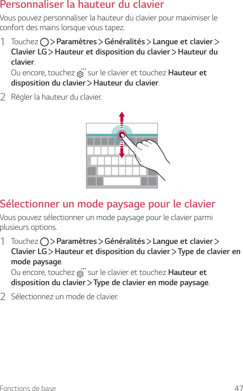 Fonctions de base 47Personnaliser la hauteur du clavierVous pouvez personnaliser la hauteur du clavier pour maximiser le confort des mains lorsque vous tapez.1  Touchez     Paramètres   Généralités   Langue et clavier   Clavier LG  Hauteur et disposition du clavier   Hauteur du clavier.Ou encore, touchez   sur le clavier et touchez Hauteur et disposition du clavier  Hauteur du clavier.2  Régler la hauteur du clavier.Sélectionner un mode paysage pour le clavierVous pouvez sélectionner un mode paysage pour le clavier parmi plusieurs options.1  Touchez     Paramètres   Généralités   Langue et clavier   Clavier LG  Hauteur et disposition du clavier   Type de clavier en mode paysage.Ou encore, touchez   sur le clavier et touchez Hauteur et disposition du clavier  Type de clavier en mode paysage.2  Sélectionnez un mode de clavier.