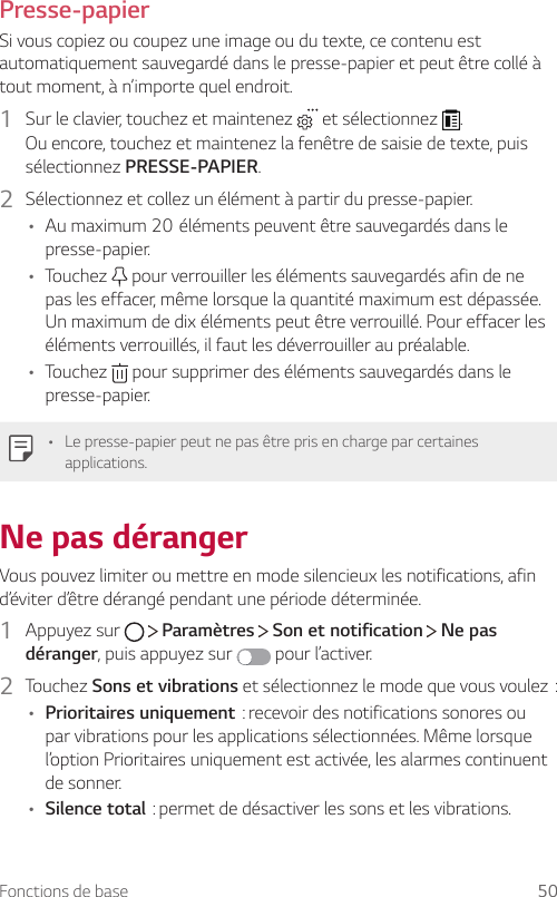 Fonctions de base 50Presse-papierSi vous copiez ou coupez une image ou du texte, ce contenu est automatiquement sauvegardé dans le presse-papier et peut être collé à tout moment, à n’importe quel endroit.1  Sur le clavier, touchez et maintenez   et sélectionnez  .Ou encore, touchez et maintenez la fenêtre de saisie de texte, puis sélectionnez PRESSE-PAPIER.2  Sélectionnez et collez un élément à partir du presse-papier.• Aumaximum20élémentspeuventêtresauvegardésdanslepresse-papier.• Touchez   pour verrouiller les éléments sauvegardés afin de ne pas les effacer, même lorsque la quantité maximum est dépassée. Un maximum de dix éléments peut être verrouillé. Pour effacer les éléments verrouillés, il faut les déverrouiller au préalable.• Touchez   pour supprimer des éléments sauvegardés dans le presse-papier.• Le presse-papier peut ne pas être pris en charge par certaines applications.Ne pas dérangerVous pouvez limiter ou mettre en mode silencieux les notifications, afin d’éviter d’être dérangé pendant une période déterminée.1  Appuyez sur     Paramètres   Son et notification   Ne pas déranger, puis appuyez sur   pour l’activer.2  Touchez Sons et vibrationsetsélectionnezlemodequevousvoulez:• Prioritaires uniquement:recevoirdesnotificationssonoresoupar vibrations pour les applications sélectionnées. Même lorsque l’option Prioritaires uniquement est activée, les alarmes continuent de sonner.• Silence total:permetdedésactiverlessonsetlesvibrations.