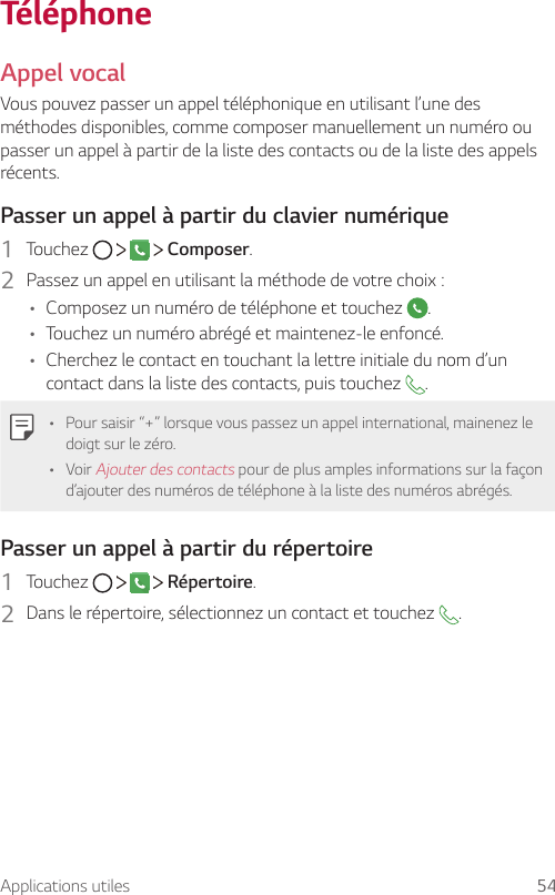 Applications utiles 54TéléphoneAppel vocalVous pouvez passer un appel téléphonique en utilisant l’une des méthodes disponibles, comme composer manuellement un numéro ou passer un appel à partir de la liste des contacts ou de la liste des appels récents.Passer un appel à partir du clavier numérique1  Touchez         Composer.2  Passez un appel en utilisant la méthode de votre choix :• Composez un numéro de téléphone et touchez  .• Touchez un numéro abrégé et maintenez-le enfoncé.• Cherchez le contact en touchant la lettre initiale du nom d’un contact dans la liste des contacts, puis touchez  .• Pour saisir “+” lorsque vous passez un appel international, mainenez le doigt sur le zéro.• Voir Ajouter des contacts pour de plus amples informations sur la façon d’ajouter des numéros de téléphone à la liste des numéros abrégés.Passer un appel à partir du répertoire1  Touchez         Répertoire.2  Dans le répertoire, sélectionnez un contact et touchez  .