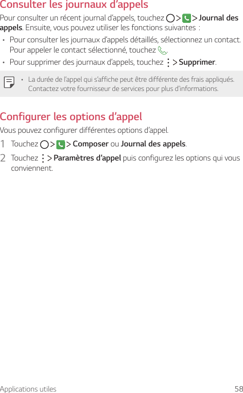 Applications utiles 58Consulter les journaux d’appelsPour consulter un récent journal d’appels, touchez         Journal des appels.Ensuite,vouspouvezutiliserlesfonctionssuivantes:• Pour consulter les journaux d’appels détaillés, sélectionnez un contact. Pour appeler le contact sélectionné, touchez  .• Pour supprimer des journaux d’appels, touchez     Supprimer.• La durée de l’appel qui s’affiche peut être différente des frais appliqués. Contactez votre fournisseur de services pour plus d’informations.Configurer les options d’appelVous pouvez configurer différentes options d’appel.1  Touchez         Composer ou Journal des appels.2  Touchez     Paramètres d’appel puis configurez les options qui vous conviennent.