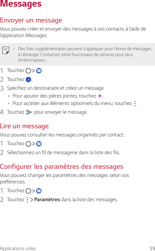 Applications utiles 59MessagesEnvoyer un messageVous pouvez créer et envoyer des messages à vos contacts à l’aide de l’application Messages.• Des frais supplémentaires peuvent s&apos;appliquer pour l&apos;envoi de messages à l&apos;étranger. Contactez votre fournisseur de services pour plus d&apos;informations.1  Touchez      .2  Touchez  .3  Spécifiez un destinataire et créez un message.• Pour ajouter des pièces jointes, touchez  .• Pour accéder aux éléments optionnels du menu, touchez  .4  Touchez   pour envoyer le message.Lire un messageVous pouvez consulter les messages organisés par contact.1  Touchez      .2  Sélectionnez un fil de messagerie dans la liste des fils.Configurer les paramètres des messagesVous pouvez changer les paramètres des messages selon vos préférences.1  Touchez      .2  Touchez     Paramètres dans la liste des messages.