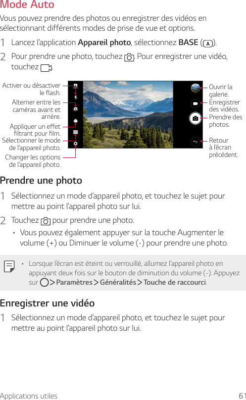 Applications utiles 61Mode AutoVous pouvez prendre des photos ou enregistrer des vidéos en sélectionnant différents modes de prise de vue et options.1  Lancez l’application Appareil photo, sélectionnez BASE ( ).2  Pour prendre une photo, touchez  . Pour enregistrer une vidéo, touchez  .Activer ou désactiver le flash.Alterner entre les caméras avant et arrière.Appliquer un effet filtrant pour film.Sélectionner le mode de l’appareil photo.Changer les options de l’appareil photo.Ouvrir la galerie.Enregistrer des vidéos.Prendre des photos.Retour à l’écran précédent.Prendre une photo1  Sélectionnez un mode d’appareil photo, et touchez le sujet pour mettre au point l’appareil photo sur lui.2  Touchez   pour prendre une photo.• Vous pouvez également appuyer sur la touche Augmenter le volume (+) ou Diminuer le volume (-) pour prendre une photo.• Lorsque l’écran est éteint ou verrouillé, allumez l’appareil photo en appuyant deux fois sur le bouton de diminution du volume (-). Appuyez sur     Paramètres   Généralités   Touche de raccourci.Enregistrer une vidéo1  Sélectionnez un mode d’appareil photo, et touchez le sujet pour mettre au point l’appareil photo sur lui.