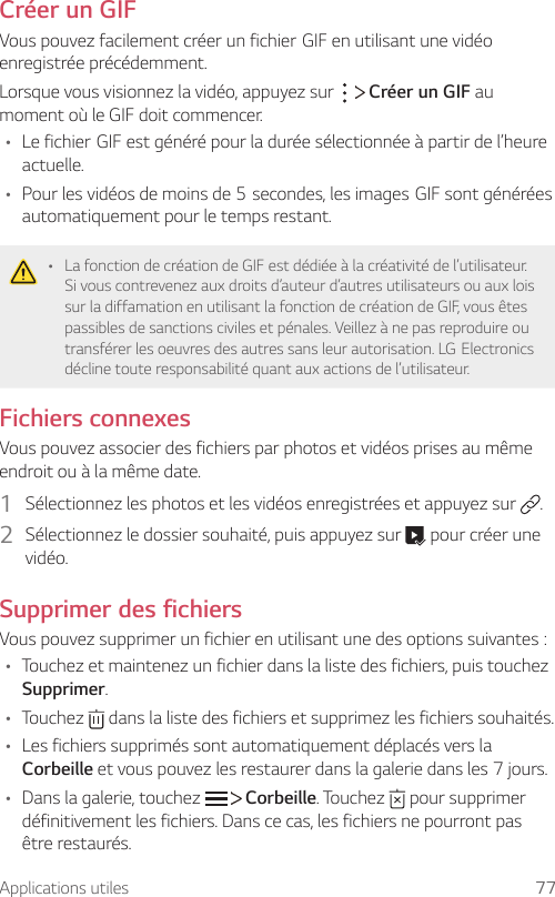 Applications utiles 77Créer un GIFVouspouvezfacilementcréerunfichierGIFenutilisantunevidéoenregistrée précédemment.Lorsque vous visionnez la vidéo, appuyez sur     Créer un GIF au moment où le GIF doit commencer.• LefichierGIFestgénérépourladuréesélectionnéeàpartirdel’heureactuelle.• Pourlesvidéosdemoinsde5secondes,lesimagesGIFsontgénéréesautomatiquement pour le temps restant.• La fonction de création de GIF est dédiée à la créativité de l’utilisateur. Si vous contrevenez aux droits d’auteur d’autres utilisateurs ou aux lois sur la diffamation en utilisant la fonction de création de GIF, vous êtes passibles de sanctions civiles et pénales. Veillez à ne pas reproduire ou transférerlesoeuvresdesautressansleurautorisation.LGElectronicsdécline toute responsabilité quant aux actions de l’utilisateur.Fichiers connexesVous pouvez associer des fichiers par photos et vidéos prises au même endroit ou à la même date.1  Sélectionnez les photos et les vidéos enregistrées et appuyez sur  .2  Sélectionnez le dossier souhaité, puis appuyez sur   pour créer une vidéo.Supprimer des fichiersVous pouvez supprimer un fichier en utilisant une des options suivantes :• Touchez et maintenez un fichier dans la liste des fichiers, puis touchez Supprimer.• Touchez   dans la liste des fichiers et supprimez les fichiers souhaités.• Les fichiers supprimés sont automatiquement déplacés vers la Corbeille et vous pouvez les restaurer dans la galerie dans les 7 jours.• Dans la galerie, touchez     Corbeille. Touchez   pour supprimer définitivement les fichiers. Dans ce cas, les fichiers ne pourront pas être restaurés.