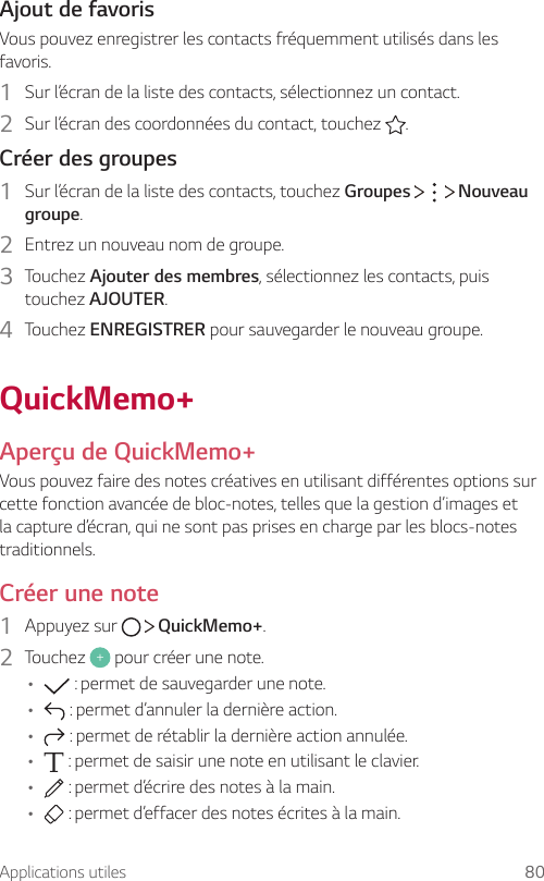 Applications utiles 80Ajout de favorisVous pouvez enregistrer les contacts fréquemment utilisés dans les favoris.1  Sur l’écran de la liste des contacts, sélectionnez un contact.2  Sur l’écran des coordonnées du contact, touchez  .Créer des groupes1  Sur l’écran de la liste des contacts, touchez Groupes       Nouveau groupe.2  Entrez un nouveau nom de groupe.3  Touchez Ajouter des membres, sélectionnez les contacts, puis touchez AJOUTER.4  Touchez ENREGISTRER pour sauvegarder le nouveau groupe.QuickMemo+Aperçu de QuickMemo+Vous pouvez faire des notes créatives en utilisant différentes options sur cette fonction avancée de bloc-notes, telles que la gestion d’images et la capture d’écran, qui ne sont pas prises en charge par les blocs-notes traditionnels.Créer une note1  Appuyez sur     QuickMemo+.2  Touchez   pour créer une note.•  : permet de sauvegarder une note.•  : permet d’annuler la dernière action.•  : permet de rétablir la dernière action annulée.•  : permet de saisir une note en utilisant le clavier.•  : permet d’écrire des notes à la main.•  : permet d’effacer des notes écrites à la main.