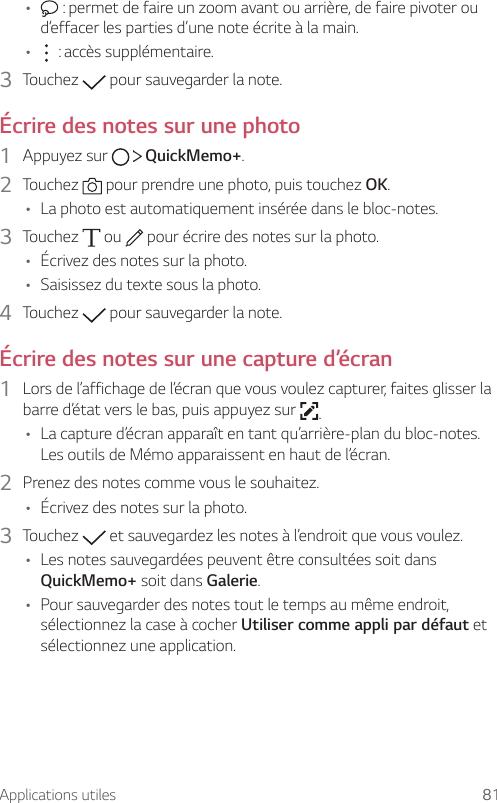 Applications utiles 81•  : permet de faire un zoom avant ou arrière, de faire pivoter ou d’effacer les parties d’une note écrite à la main.• :accèssupplémentaire.3  Touchez   pour sauvegarder la note.Écrire des notes sur une photo1  Appuyez sur     QuickMemo+.2  Touchez   pour prendre une photo, puis touchez OK.• La photo est automatiquement insérée dans le bloc-notes.3  Touchez   ou   pour écrire des notes sur la photo.• Écrivez des notes sur la photo.• Saisissez du texte sous la photo.4  Touchez   pour sauvegarder la note.Écrire des notes sur une capture d’écran1  Lors de l’affichage de l’écran que vous voulez capturer, faites glisser la barre d’état vers le bas, puis appuyez sur  .• La capture d’écran apparaît en tant qu’arrière-plan du bloc-notes. Les outils de Mémo apparaissent en haut de l’écran.2  Prenez des notes comme vous le souhaitez.• Écrivez des notes sur la photo.3  Touchez   et sauvegardez les notes à l’endroit que vous voulez.• Les notes sauvegardées peuvent être consultées soit dans QuickMemo+ soit dans Galerie.• Pour sauvegarder des notes tout le temps au même endroit, sélectionnez la case à cocher Utiliser comme appli par défaut et sélectionnez une application.