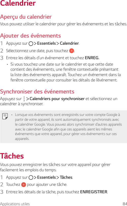 Applications utiles 84CalendrierAperçu du calendrierVous pouvez utiliser le calendrier pour gérer les événements et les tâches.Ajouter des événements1  Appuyez sur     Essentiels   Calendrier.2  Sélectionnez une date, puis touchez  .3  Entrez les détails d’un événement et touchez ENREG.• Si vous touchez une date sur le calendrier et que cette date contient des événements, une fenêtre contextuelle présentant la liste des événements apparaît. Touchez un événement dans la fenêtre contextuelle pour consulter les détails de l’événement.Synchroniser des événementsAppuyez sur     Calendriers pour synchroniser et sélectionnez un calendrier à synchroniser.• Lorsque vos événements sont enregistrés sur votre compte Google à partir de votre appareil, ils sont automatiquement synchronisés avec le calendrier Google. Vous pouvez alors synchroniser d’autres appareils avec le calendrier Google afin que ces appareils aient les mêmes événements que votre appareil, pour gérer vos événements sur ces appareils.TâchesVous pouvez enregistrer les tâches sur votre appareil pour gérer facilement les emplois du temps.1  Appuyez sur     Essentiels   Tâches.2  Touchez   pour ajouter une tâche.3  Entrez les détails de la tâche, puis touchez ENREGISTRER.