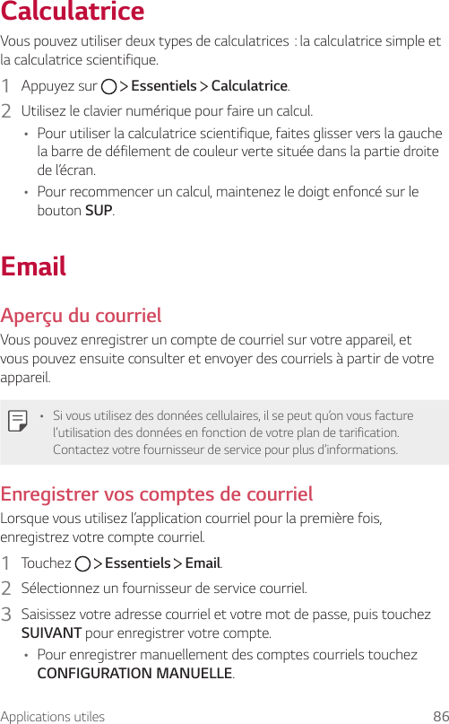 Applications utiles 86CalculatriceVouspouvezutiliserdeuxtypesdecalculatrices:lacalculatricesimpleetla calculatrice scientifique.1  Appuyez sur     Essentiels   Calculatrice.2  Utilisez le clavier numérique pour faire un calcul.• Pour utiliser la calculatrice scientifique, faites glisser vers la gauche la barre de défilement de couleur verte située dans la partie droite de l’écran.• Pour recommencer un calcul, maintenez le doigt enfoncé sur le bouton SUP.EmailAperçu du courrielVous pouvez enregistrer un compte de courriel sur votre appareil, et vous pouvez ensuite consulter et envoyer des courriels à partir de votre appareil.• Si vous utilisez des données cellulaires, il se peut qu’on vous facture l’utilisation des données en fonction de votre plan de tarification. Contactez votre fournisseur de service pour plus d’informations.Enregistrer vos comptes de courrielLorsque vous utilisez l’application courriel pour la première fois, enregistrez votre compte courriel.1  Touchez     Essentiels   Email.2  Sélectionnez un fournisseur de service courriel.3  Saisissez votre adresse courriel et votre mot de passe, puis touchez SUIVANT pour enregistrer votre compte.• Pour enregistrer manuellement des comptes courriels touchez CONFIGURATION MANUELLE.