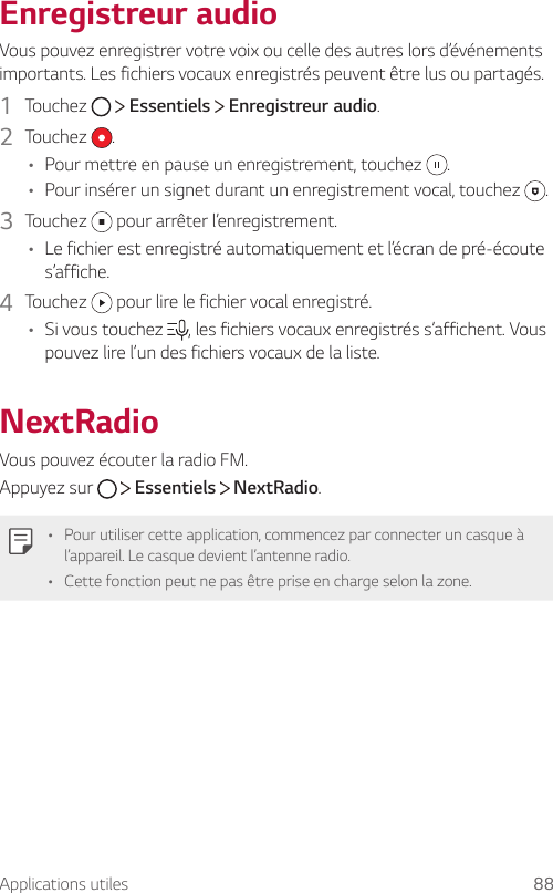 Applications utiles 88Enregistreur audioVous pouvez enregistrer votre voix ou celle des autres lors d’événements importants. Les fichiers vocaux enregistrés peuvent être lus ou partagés.1  Touchez     Essentiels   Enregistreur audio.2  Touchez  .• Pour mettre en pause un enregistrement, touchez  .• Pour insérer un signet durant un enregistrement vocal, touchez  .3  Touchez   pour arrêter l’enregistrement.• Le fichier est enregistré automatiquement et l’écran de pré-écoute s’affiche.4  Touchez   pour lire le fichier vocal enregistré.• Si vous touchez  , les fichiers vocaux enregistrés s’affichent. Vous pouvez lire l’un des fichiers vocaux de la liste.NextRadioVous pouvez écouter la radio FM.Appuyez sur     Essentiels   NextRadio.• Pour utiliser cette application, commencez par connecter un casque à l’appareil. Le casque devient l’antenne radio.• Cette fonction peut ne pas être prise en charge selon la zone.