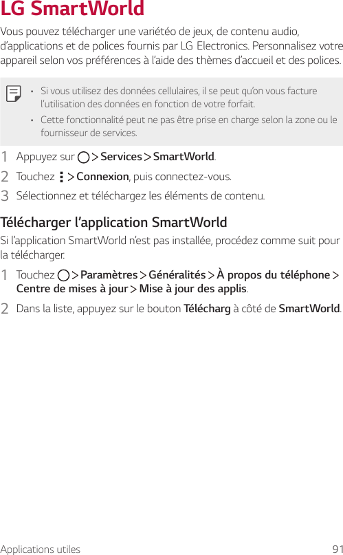 Applications utiles 91LG SmartWorldVous pouvez télécharger une variétéo de jeux, de contenu audio, d’applicationsetdepolicesfournisparLGElectronics.Personnalisezvotreappareil selon vos préférences à l’aide des thèmes d’accueil et des polices.• Si vous utilisez des données cellulaires, il se peut qu’on vous facture l’utilisation des données en fonction de votre forfait.• Cette fonctionnalité peut ne pas être prise en charge selon la zone ou le fournisseur de services.1  Appuyez sur     Services   SmartWorld.2  Touchez     Connexion, puis connectez-vous.3  Sélectionnez et téléchargez les éléments de contenu.Télécharger l’application SmartWorldSi l’application SmartWorld n’est pas installée, procédez comme suit pour la télécharger.1  Touchez     Paramètres   Généralités   À propos du téléphone   Centre de mises à jour   Mise à jour des applis.2  Dans la liste, appuyez sur le bouton Télécharg à côté de SmartWorld.