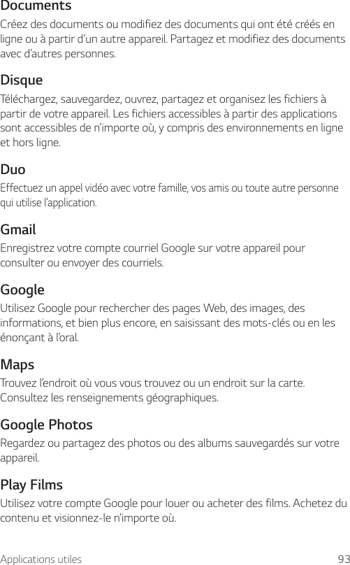 Applications utiles 93DocumentsCréez des documents ou modifiez des documents qui ont été créés en ligne ou à partir d’un autre appareil. Partagez et modifiez des documents avec d’autres personnes.DisqueTéléchargez, sauvegardez, ouvrez, partagez et organisez les fichiers à partir de votre appareil. Les fichiers accessibles à partir des applications sont accessibles de n’importe où, y compris des environnements en ligne et hors ligne.DuoEffectuez un appel vidéo avec votre famille, vos amis ou toute autre personne qui utilise l’application.GmailEnregistrez votre compte courriel Google sur votre appareil pour consulter ou envoyer des courriels.GoogleUtilisez Google pour rechercher des pages Web, des images, des informations, et bien plus encore, en saisissant des mots-clés ou en les énonçant à l’oral.MapsTrouvez l’endroit où vous vous trouvez ou un endroit sur la carte. Consultez les renseignements géographiques.Google PhotosRegardez ou partagez des photos ou des albums sauvegardés sur votre appareil.Play FilmsUtilisez votre compte Google pour louer ou acheter des films. Achetez du contenu et visionnez-le n’importe où.
