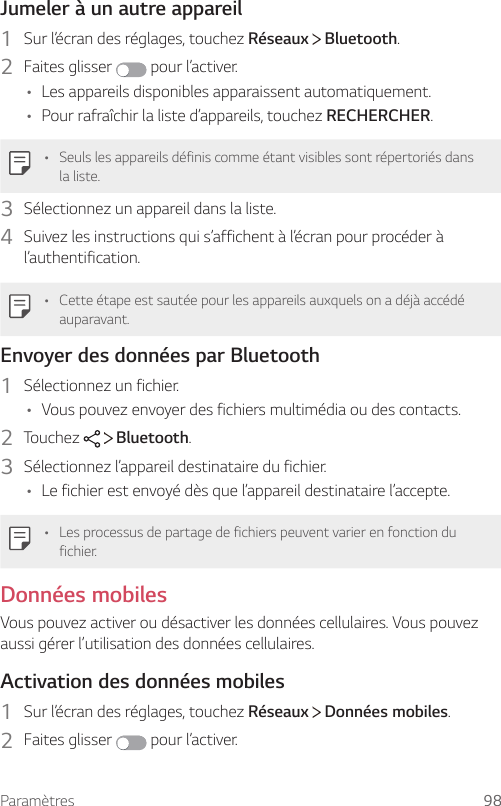 Paramètres 98Jumeler à un autre appareil1  Sur l’écran des réglages, touchez Réseaux   Bluetooth.2  Faites glisser   pour l’activer.• Les appareils disponibles apparaissent automatiquement.• Pour rafraîchir la liste d’appareils, touchez RECHERCHER.• Seuls les appareils définis comme étant visibles sont répertoriés dans la liste.3  Sélectionnez un appareil dans la liste.4  Suivez les instructions qui s’affichent à l’écran pour procéder à l’authentification.• Cette étape est sautée pour les appareils auxquels on a déjà accédé auparavant.Envoyer des données par Bluetooth1  Sélectionnez un fichier.• Vous pouvez envoyer des fichiers multimédia ou des contacts.2  Touchez     Bluetooth.3  Sélectionnez l’appareil destinataire du fichier.• Le fichier est envoyé dès que l’appareil destinataire l’accepte.• Les processus de partage de fichiers peuvent varier en fonction du fichier.Données mobilesVous pouvez activer ou désactiver les données cellulaires. Vous pouvez aussi gérer l’utilisation des données cellulaires.Activation des données mobiles1  Sur l’écran des réglages, touchez Réseaux   Données mobiles.2  Faites glisser   pour l’activer.