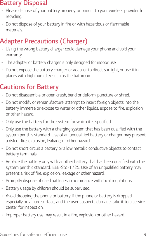 9Guidelines for safe and efficient useBattery Disposal•  Please dispose of your battery properly, or bring it to your wireless provider for recycling.•  Do not dispose of your battery in fire or with hazardous or flammable materials.Adapter Precautions (Charger)•  Using the wrong battery charger could damage your phone and void your warranty.•  The adapter or battery charger is only designed for indoor use.•  Do not expose the battery charger or adapter to direct sunlight, or use it in places with high humidity, such as the bathroom.Cautions for Battery•  Do not disassemble or open crush, bend or deform, puncture or shred.•  Do not modify or remanufacture, attempt to insert foreign objects into the battery, immerse or expose to water or other liquids, expose to fire, explosion or other hazard.•  Only use the battery for the system for which it is specified.•  Only use the battery with a charging system that has been qualified with the system per this standard. Use of an unqualified battery or charger may present a risk of fire, explosion, leakage, or other hazard.•  Do not short circuit a battery or allow metallic conductive objects to contact battery terminals.•  Replace the battery only with another battery that has been qualified with the system per this standard, IEEE-Std-1725. Use of an unqualified battery may present a risk of fire, explosion, leakage or other hazard.•  Promptly dispose of used batteries in accordance with local regulations.•  Battery usage by children should be supervised.•  Avoid dropping the phone or battery. If the phone or battery is dropped, especially on a hard surface, and the user suspects damage, take it to a service center for inspection.•  Improper battery use may result in a fire, explosion or other hazard.