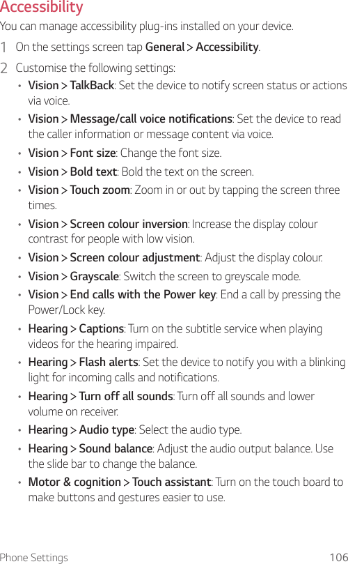 Phone Settings 106Accessibility  You can manage accessibility plug-ins installed on your device.1    On the settings screen tap General   Accessibility.2    Customise the following settings:•  Vision   TalkBack: Set the device to notify screen status or actions via voice.•  Vision   Message/call voice notifications: Set the device to read the caller information or message content via voice.•  Vision   Font size: Change the font size.•  Vision   Bold text: Bold the text on the screen.•  Vision   Touch zoom: Zoom in or out by tapping the screen three times.•  Vision   Screen colour inversion: Increase the display colour contrast for people with low vision.•  Vision   Screen colour adjustment: Adjust the display colour.•  Vision   Grayscale: Switch the screen to greyscale mode.•  Vision   End calls with the Power key: End a call by pressing the Power/Lock key.•  Hearing   Captions: Turn on the subtitle service when playing videos for the hearing impaired.•  Hearing   Flash alerts: Set the device to notify you with a blinking light for incoming calls and notifications.•  Hearing   Turn off all sounds: Turn off all sounds and lower volume on receiver.•  Hearing   Audio type: Select the audio type.•  Hearing   Sound balance: Adjust the audio output balance. Use the slide bar to change the balance.•  Motor &amp; cognition   Touch assistant: Turn on the touch board to make buttons and gestures easier to use.