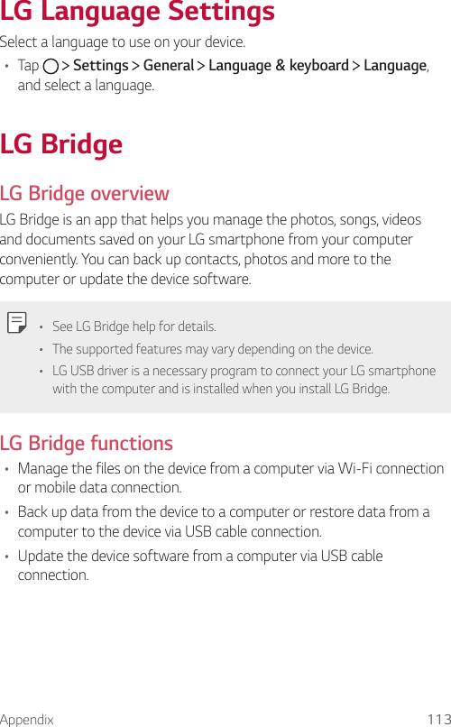 Appendix 113LG Language SettingsSelect a language to use on your device.•  Tap     Settings   General   Language &amp; keyboard   Language, and select a language.  LG  BridgeLG Bridge overviewLG Bridge is an app that helps you manage the photos, songs, videos and documents saved on your LG smartphone from your computer conveniently. You can back up contacts, photos and more to the computer or update the device software.  •  See LG Bridge help for details.•  The supported features may vary depending on the device.•  LG USB driver is a necessary program to connect your LG smartphone with the computer and is installed when you install LG Bridge.LG Bridge functions•  Manage the files on the device from a computer via Wi-Fi connection or mobile data connection.•  Back up data from the device to a computer or restore data from a computer to the device via USB cable connection.•  Update the device software from a computer via USB cable connection.