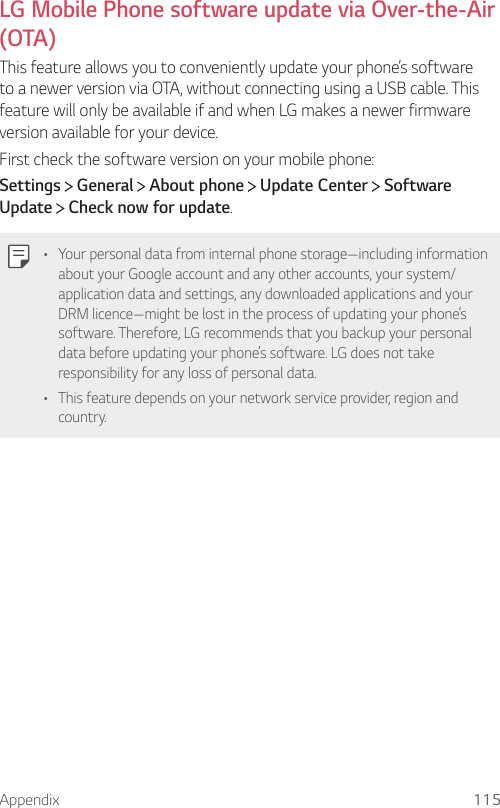 Appendix 115  LG Mobile Phone software update via Over-the-Air (OTA)  This feature allows you to conveniently update your phone’s software to a newer version via OTA, without connecting using a USB cable. This feature will only be available if and when LG makes a newer firmware version available for your device.First check the software version on your mobile phone:Settings  General   About phone   Update Center   Software Update  Check now for update.  •    Your personal data from internal phone storage—including information about your Google account and any other accounts, your system/application data and settings, any downloaded applications and your DRM licence—might be lost in the process of updating your phone’s software. Therefore, LG recommends that you backup your personal data before updating your phone’s software. LG does not take responsibility for any loss of personal data.•    This feature depends on your network service provider, region and country.