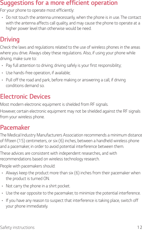 12Safety instructionsSuggestions for a more efficient operationFor your phone to operate most efficiently:•  Do not touch the antenna unnecessarily, when the phone is in use. The contact with the antenna affects call quality, and may cause the phone to operate at a higher power level than otherwise would be need.DrivingCheck the laws and regulations related to the use of wireless phones in the areas where you drive. Always obey these regulations. Also, if using your phone while driving, make sure to:•  Pay full attention to driving; driving safely is your first responsibility;•  Use hands-free operation, if available;•  Pull off the road and park, before making or answering a call, if driving conditions demand so.Electronic DevicesMost modern electronic equipment is shielded from RF signals.However, certain electronic equipment may not be shielded against the RF signals from your wireless phone.PacemakerThe Medical Industry Manufacturers Association recommends a minimum distance of fifteen (15) centimeters, or six (6) inches, between a handheld wireless phone and a pacemaker, in order to avoid potential interference between them.These advices are consistent with independent researches, and with recommendations based on wireless technology research.People with pacemakers should:•  Always keep the product more than six (6) inches from their pacemaker when the product is turned ON.•  Not carry the phone in a shirt pocket.•  Use the ear opposite to the pacemaker, to minimize the potential interference.•  If you have any reason to suspect that interference is taking place, switch off your phone immediately.