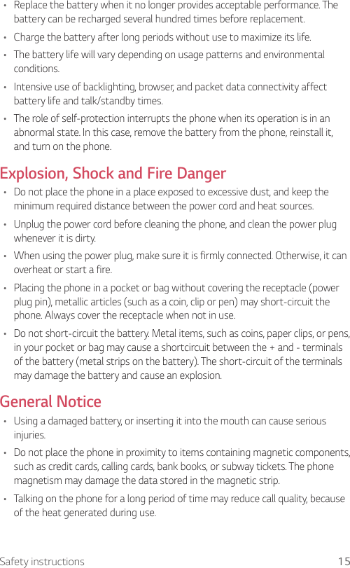 15Safety instructions•  Replace the battery when it no longer provides acceptable performance. The battery can be recharged several hundred times before replacement.•  Charge the battery after long periods without use to maximize its life.•  The battery life will vary depending on usage patterns and environmental conditions.•  Intensive use of backlighting, browser, and packet data connectivity affect battery life and talk/standby times.•  The role of self-protection interrupts the phone when its operation is in an abnormal state. In this case, remove the battery from the phone, reinstall it, and turn on the phone.Explosion, Shock and Fire Danger•  Do not place the phone in a place exposed to excessive dust, and keep the minimum required distance between the power cord and heat sources.•  Unplug the power cord before cleaning the phone, and clean the power plug whenever it is dirty.•  When using the power plug, make sure it is firmly connected. Otherwise, it can overheat or start a fire.•  Placing the phone in a pocket or bag without covering the receptacle (power plug pin), metallic articles (such as a coin, clip or pen) may short-circuit the phone. Always cover the receptacle when not in use.•  Do not short-circuit the battery. Metal items, such as coins, paper clips, or pens, in your pocket or bag may cause a shortcircuit between the + and - terminals of the battery (metal strips on the battery). The short-circuit of the terminals may damage the battery and cause an explosion.General Notice•  Using a damaged battery, or inserting it into the mouth can cause serious injuries.•  Do not place the phone in proximity to items containing magnetic components, such as credit cards, calling cards, bank books, or subway tickets. The phone magnetism may damage the data stored in the magnetic strip.•  Talking on the phone for a long period of time may reduce call quality, because of the heat generated during use.