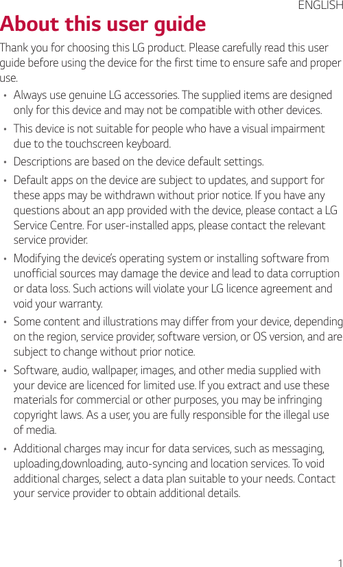 1  About this user guide  Thank you for choosing this LG product. Please carefully read this user guide before using the device for the first time to ensure safe and proper use.•    Always use genuine LG accessories. The supplied items are designed only for this device and may not be compatible with other devices.•    This device is not suitable for people who have a visual impairment due to the touchscreen keyboard.•    Descriptions are based on the device default settings.•    Default apps on the device are subject to updates, and support for these apps may be withdrawn without prior notice. If you have any questions about an app provided with the device, please contact a LG Service Centre. For user-installed apps, please contact the relevant service provider.•    Modifying the device’s operating system or installing software from unofficial sources may damage the device and lead to data corruption or data loss. Such actions will violate your LG licence agreement and void your warranty.•    Some content and illustrations may differ from your device, depending on the region, service provider, software version, or OS version, and are subject to change without prior notice.•    Software, audio, wallpaper, images, and other media supplied with your device are licenced for limited use. If you extract and use these materials for commercial or other purposes, you may be infringing copyright laws. As a user, you are fully responsible for the illegal use of media.•    Additional charges may incur for data services, such as messaging, uploading,downloading, auto-syncing and location services. To void additional charges, select a data plan suitable to your needs. Contact your service provider to obtain additional details.  ENGLISH