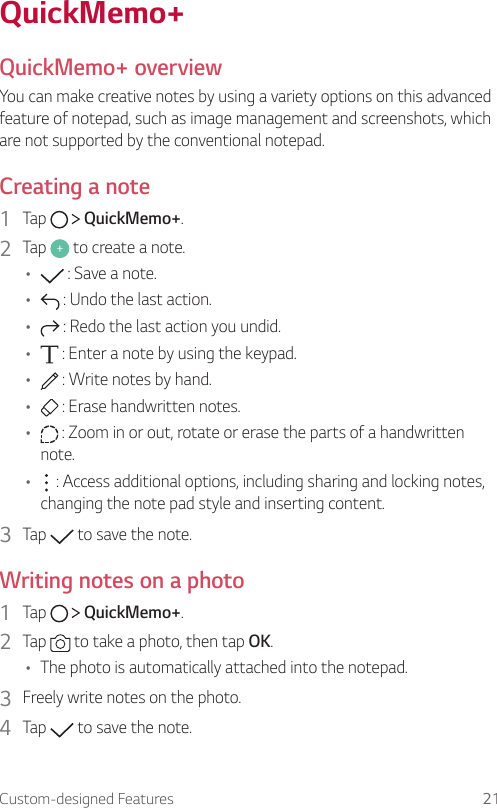 Custom-designed Features 21 QuickMemo+  QuickMemo+  overviewYou can make creative notes by using a variety options on this advanced feature of notepad, such as image management and screenshots, which are not supported by the conventional notepad.  Creating  a  note1    Tap     QuickMemo+.2    Tap   to create a note.•      : Save a note.•      : Undo the last action.•      : Redo the last action you undid.•      : Enter a note by using the keypad.•      : Write notes by hand.•      : Erase handwritten notes.•      : Zoom in or out, rotate or erase the parts of a handwritten note.•      : Access additional options, including sharing and locking notes, changing the note pad style and inserting content.3  Tap   to save the note.  Writing notes on a photo1    Tap     QuickMemo+.2    Tap   to take a photo, then tap OK.•    The photo is automatically attached into the notepad.3    Freely write notes on the photo.4    Tap   to save the note.
