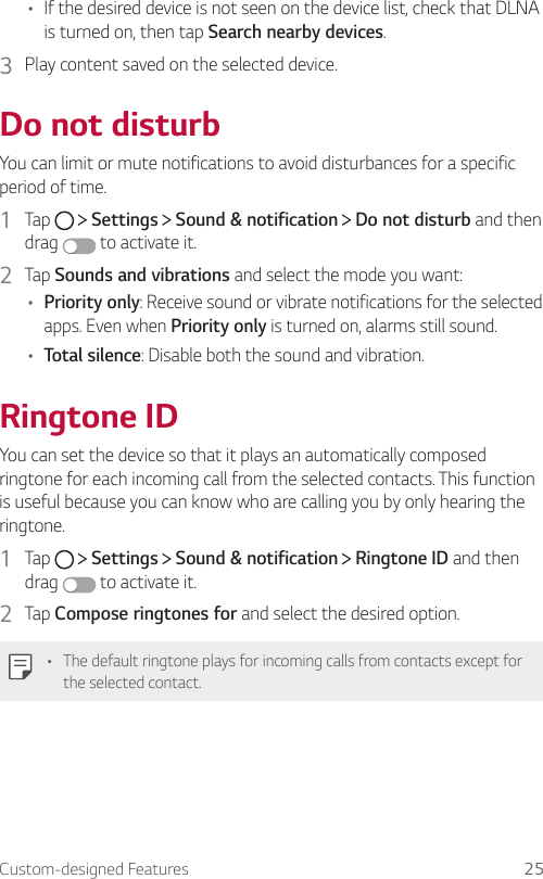 Custom-designed Features 25•    If the desired device is not seen on the device list, check that DLNA is turned on, then tap Search nearby devices.3    Play content saved on the selected device.  Do  not  disturbYou can limit or mute notifications to avoid disturbances for a specific period of time.1  Tap     Settings   Sound &amp; notification   Do not disturb and then drag   to activate it.2  Tap Sounds and vibrations and select the mode you want:•  Priority only: Receive sound or vibrate notifications for the selected apps. Even when Priority only is turned on, alarms still sound.•  Total silence: Disable both the sound and vibration.  Ringtone  IDYou can set the device so that it plays an automatically composed ringtone for each incoming call from the selected contacts. This function is useful because you can know who are calling you by only hearing the ringtone.1  Tap     Settings   Sound &amp; notification   Ringtone ID and then drag   to activate it.2  Tap Compose ringtones for and select the desired option.•  The default ringtone plays for incoming calls from contacts except for the selected contact.