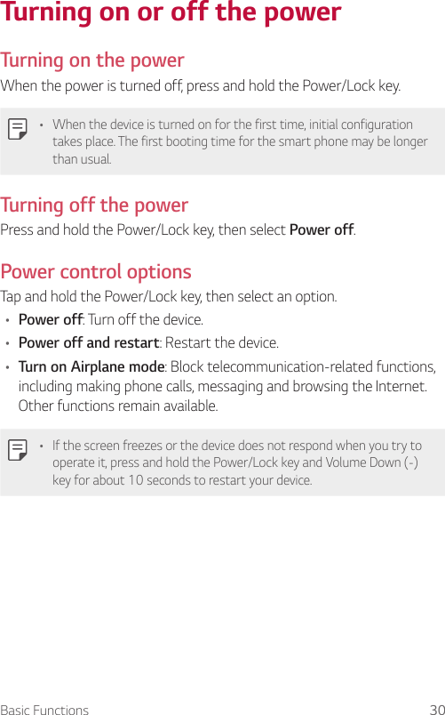 Basic Functions 30Turning on or off the power  Turning on the powerWhen the power is turned off, press and hold the Power/Lock key.•    When the device is turned on for the first time, initial configuration takes place. The first booting time for the smart phone may be longer than usual.  Turning off the power  Press and hold the Power/Lock key, then select Power off.  Power  control  options  Tap and hold the Power/Lock key, then select an option.•  Power off: Turn off the device.•  Power off and restart: Restart the device.•  Turn on Airplane mode: Block telecommunication-related functions, including making phone calls, messaging and browsing the Internet. Other functions remain available.•  If the screen freezes or the device does not respond when you try to operate it, press and hold the Power/Lock key and Volume Down (-) key for about 10 seconds to restart your device.