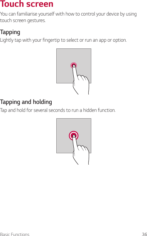 Basic Functions 36  Touch  screenYou can familiarise yourself with how to control your device by using touch screen gestures.  Tapping  Lightly tap with your fingertip to select or run an app or option.    Tapping  and  holding  Tap and hold for several seconds to run a hidden function.  
