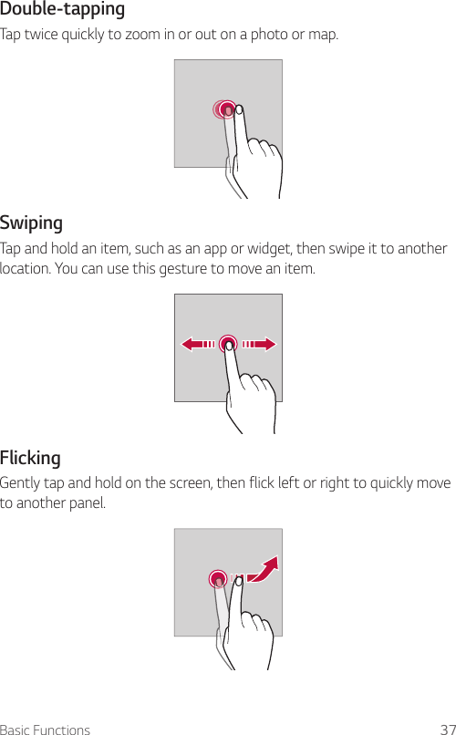 Basic Functions 37  Double-tapping  Tap twice quickly to zoom in or out on a photo or map.  Swiping  Tap and hold an item, such as an app or widget, then swipe it to another location. You can use this gesture to move an item.    Flicking  Gently tap and hold on the screen, then flick left or right to quickly move to another panel.  