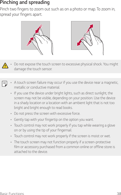 Basic Functions 38  Pinching  and  spreading  Pinch two fingers to zoom out such as on a photo or map. To zoom in, spread your fingers apart.    •    Do not expose the touch screen to excessive physical shock. You might damage the touch sensor.  •    A touch screen failure may occur if you use the device near a magnetic, metallic or conductive material.•    If you use the device under bright lights, such as direct sunlight, the screen may not be visible, depending on your position. Use the device in a shady location or a location with an ambient light that is not too bright and bright enough to read books.•    Do not press the screen with excessive force.•    Gently tap with your fingertip on the option you want.•    Touch control may not work properly if you tap while wearing a glove on or by using the tip of your fingernail.•    Touch control may not work properly if the screen is moist or wet.•    The touch screen may not function properly if a screen-protective film or accessory purchased from a common online or offline store is attached to the device.