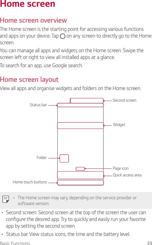 Basic Functions 39   Home  screen  Home  screen  overview  The Home screen is the starting point for accessing various functions and apps on your device. Tap   on any screen to directly go to the Home screen.You can manage all apps and widgets on the Home screen. Swipe the screen left or right to view all installed apps at a glance.To search for an app, use Google search.Home screen layoutView all apps and organise widgets and folders on the Home screen.Status barFolderHome touch buttonsWidgetSecond screenPage iconQuick access area  •    The Home screen may vary, depending on the service provider or software version.•  Second screen: Second screen at the top of the screen the user can configure the desired app. Try to quickly and easily run your favorite app by setting the second screen.•    Status bar: View status icons, the time and the battery level.