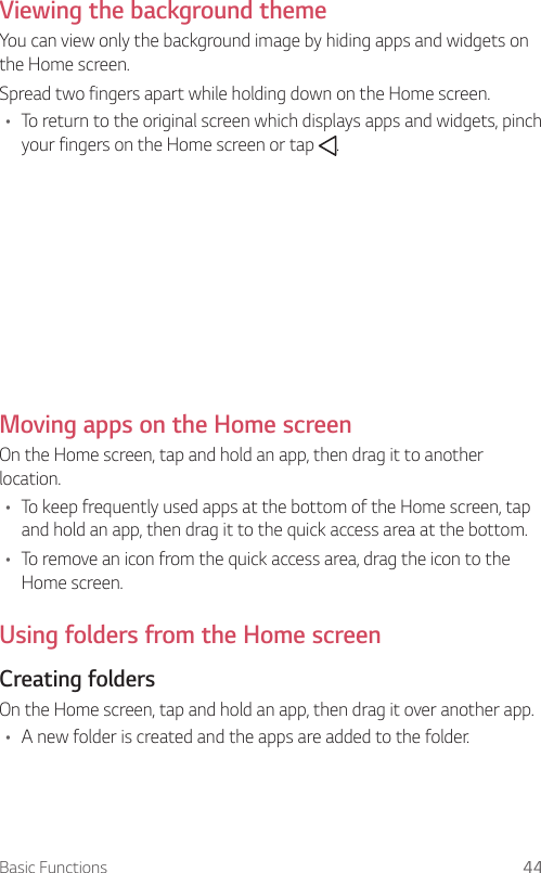 Basic Functions 44  Viewing the background theme  You can view only the background image by hiding apps and widgets on the Home screen.  Spread two fingers apart while holding down on the Home screen.•    To return to the original screen which displays apps and widgets, pinch your fingers on the Home screen or tap  .  Moving apps on the Home screen  On the Home screen, tap and hold an app, then drag it to another location.•  To keep frequently used apps at the bottom of the Home screen, tap and hold an app, then drag it to the quick access area at the bottom.•  To remove an icon from the quick access area, drag the icon to the Home screen.Using folders from the Home screen  Creating  folders  On the Home screen, tap and hold an app, then drag it over another app.•  A new folder is created and the apps are added to the folder.