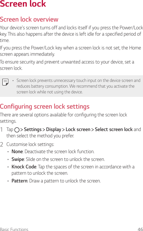 Basic Functions 46   Screen  lockScreen lock overviewYour device&apos;s screen turns off and locks itself if you press the Power/Lock key. This also happens after the device is left idle for a specified period of time.If you press the Power/Lock key when a screen lock is not set, the Home screen appears immediately.To ensure security and prevent unwanted access to your device, set a screen lock.  •  Screen lock prevents unnecessary touch input on the device screen and reduces battery consumption. We recommend that you activate the screen lock while not using the device.   Configuring  screen  lock  settings  There are several options available for configuring the screen lock settings.1    Tap     Settings   Display   Lock screen   Select screen lock and then select the method you prefer.2  Customise lock settings:•  None: Deactivate the screen lock function.•    Swipe: Slide on the screen to unlock the screen.•  Knock Code: Tap the spaces of the screen in accordance with a pattern to unlock the screen.•    Pattern: Draw a pattern to unlock the screen.