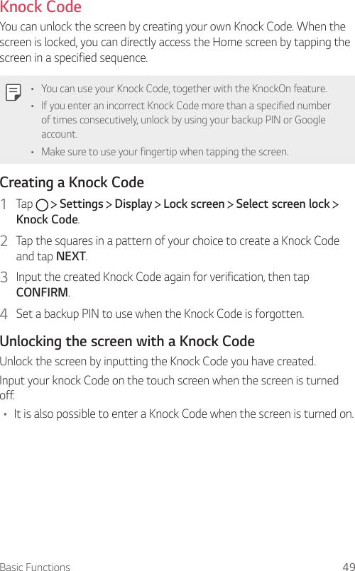 Basic Functions 49  Knock  CodeYou can unlock the screen by creating your own Knock Code. When the screen is locked, you can directly access the Home screen by tapping the screen in a specified sequence.  •    You can use your Knock Code, together with the KnockOn feature.•  If you enter an incorrect Knock Code more than a specified number of times consecutively, unlock by using your backup PIN or Google account.•    Make sure to use your fingertip when tapping the screen.  Creating a Knock Code1    Tap     Settings   Display   Lock screen   Select screen lock   Knock Code.2    Tap the squares in a pattern of your choice to create a Knock Code and tap NEXT.3    Input the created Knock Code again for verification, then tap CONFIRM.4    Set a backup PIN to use when the Knock Code is forgotten.  Unlocking the screen with a Knock Code  Unlock the screen by inputting the Knock Code you have created.  Input your knock Code on the touch screen when the screen is turned off.•  It is also possible to enter a Knock Code when the screen is turned on.
