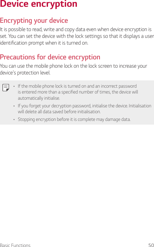 Basic Functions 50 Device  encryption    Encrypting  your  deviceIt is possible to read, write and copy data even when device encryption is set. You can set the device with the lock settings so that it displays a user identification prompt when it is turned on.  Precautions for device encryptionYou can use the mobile phone lock on the lock screen to increase your device&apos;s protection level.  •  If the mobile phone lock is turned on and an incorrect password is entered more than a specified number of times, the device will automatically initialise.•  If you forget your decryption password, initialise the device. Initialisation will delete all data saved before initialisation.•  Stopping encryption before it is complete may damage data.