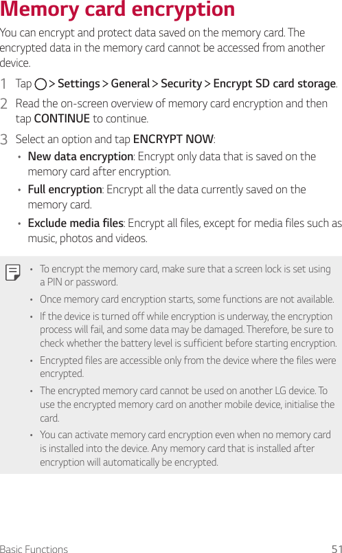 Basic Functions 51  Memory  card  encryption  You can encrypt and protect data saved on the memory card. The encrypted data in the memory card cannot be accessed from another device.1    Tap     Settings   General   Security   Encrypt SD card storage.2    Read the on-screen overview of memory card encryption and then tap CONTINUE to continue.3  Select an option and tap ENCRYPT NOW:•  New data encryption: Encrypt only data that is saved on the memory card after encryption.•  Full encryption: Encrypt all the data currently saved on the memory card.•  Exclude media files: Encrypt all files, except for media files such as music, photos and videos.  •  To encrypt the memory card, make sure that a screen lock is set using a PIN or password.•    Once memory card encryption starts, some functions are not available.•  If the device is turned off while encryption is underway, the encryption process will fail, and some data may be damaged. Therefore, be sure to check whether the battery level is sufficient before starting encryption.•    Encrypted files are accessible only from the device where the files were encrypted.•    The encrypted memory card cannot be used on another LG device. To use the encrypted memory card on another mobile device, initialise the card.•    You can activate memory card encryption even when no memory card is installed into the device. Any memory card that is installed after encryption will automatically be encrypted.