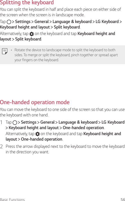 Basic Functions 56  Splitting  the  keyboardYou can split the keyboard in half and place each piece on either side of the screen when the screen is in landscape mode.Tap     Settings   General   Language &amp; keyboard   LG Keyboard   Keyboard height and layout  Split keyboard.Alternatively, tap   on the keyboard and tap Keyboard height and layout  Split keyboard.•  Rotate the device to landscape mode to split the keyboard to both sides. To merge or split the keyboard, pinch together or spread apart your fingers on the keyboard.  One-handed operation mode  You can move the keyboard to one side of the screen so that you can use the keyboard with one hand.1  Tap     Settings   General   Language &amp; keyboard   LG Keyboard  Keyboard height and layout   One-handed operation.Alternatively, tap   on the keyboard and tap Keyboard height and layout  One-handed operation.2  Press the arrow displayed next to the keyboard to move the keyboard in the direction you want.  