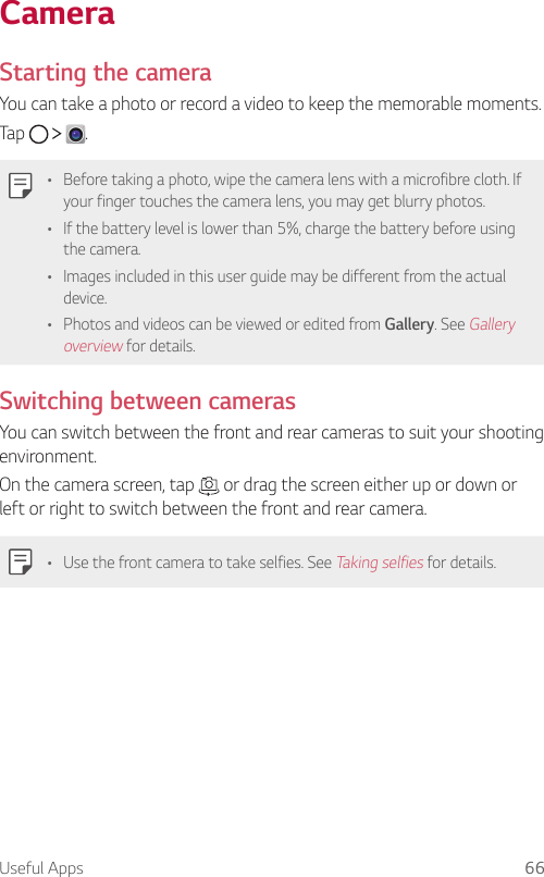 Useful Apps 66 Camera  Starting  the  cameraYou can take a photo or record a video to keep the memorable moments.  Tap      .  •    Before taking a photo, wipe the camera lens with a microfibre cloth. If your finger touches the camera lens, you may get blurry photos.•    If the battery level is lower than 5%, charge the battery before using the camera.•    Images included in this user guide may be different from the actual device.•    Photos and videos can be viewed or edited from Gallery. See Gallery overview for details.  Switching  between  camerasYou can switch between the front and rear cameras to suit your shooting environment.On the camera screen, tap   or drag the screen either up or down or left or right to switch between the front and rear camera.  •  Use the front camera to take selfies. See Taking selfies for details.