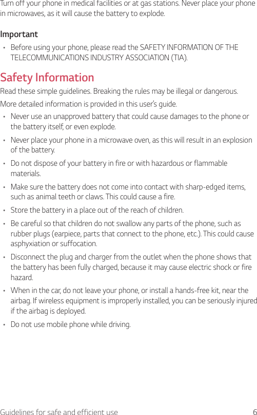6Guidelines for safe and efficient useTurn off your phone in medical facilities or at gas stations. Never place your phone in microwaves, as it will cause the battery to explode.Important•  Before using your phone, please read the SAFETY INFORMATION OF THE TELECOMMUNICATIONS INDUSTRY ASSOCIATION (TIA).Safety InformationRead these simple guidelines. Breaking the rules may be illegal or dangerous.More detailed information is provided in this user’s guide.•  Never use an unapproved battery that could cause damages to the phone or the battery itself, or even explode.•  Never place your phone in a microwave oven, as this will result in an explosion of the battery.•  Do not dispose of your battery in fire or with hazardous or flammable materials.•  Make sure the battery does not come into contact with sharp-edged items, such as animal teeth or claws. This could cause a fire.•  Store the battery in a place out of the reach of children.•  Be careful so that children do not swallow any parts of the phone, such as rubber plugs (earpiece, parts that connect to the phone, etc.). This could cause asphyxiation or suffocation.•  Disconnect the plug and charger from the outlet when the phone shows that the battery has been fully charged, because it may cause electric shock or fire hazard.•  When in the car, do not leave your phone, or install a hands-free kit, near the airbag. If wireless equipment is improperly installed, you can be seriously injured if the airbag is deployed.•  Do not use mobile phone while driving.