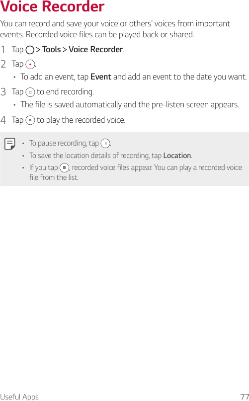 Useful Apps 77 Voice  Recorder  You can record and save your voice or others&apos; voices from important events. Recorded voice files can be played back or shared.1    Tap     Tools   Voice Recorder.2    Tap  .•    To add an event, tap Event and add an event to the date you want.3    Tap   to end recording.•    The file is saved automatically and the pre-listen screen appears.4    Tap   to play the recorded voice.  •    To pause recording, tap  .•    To save the location details of recording, tap Location.•    If  you  tap  , recorded voice files appear. You can play a recorded voice file from the list.