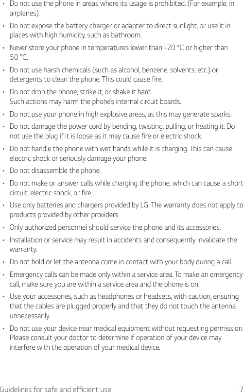 7Guidelines for safe and efficient use•  Do not use the phone in areas where its usage is prohibited. (For example: in airplanes).•  Do not expose the battery charger or adapter to direct sunlight, or use it in places with high humidity, such as bathroom.•  Never store your phone in temperatures lower than -20 °C or higher than 50 °C.•  Do not use harsh chemicals (such as alcohol, benzene, solvents, etc.) or detergents to clean the phone. This could cause fire.•  Do not drop the phone, strike it, or shake it hard.Such actions may harm the phone’s internal circuit boards.•  Do not use your phone in high explosive areas, as this may generate sparks.•  Do not damage the power cord by bending, twisting, pulling, or heating it. Do not use the plug if it is loose as it may cause fire or electric shock.•  Do not handle the phone with wet hands while it is charging. This can cause electric shock or seriously damage your phone.•  Do not disassemble the phone.•  Do not make or answer calls while charging the phone, which can cause a short circuit, electric shock, or fire.•  Use only batteries and chargers provided by LG. The warranty does not apply to products provided by other providers.•  Only authorized personnel should service the phone and its accessories.•  Installation or service may result in accidents and consequently invalidate the warranty.•  Do not hold or let the antenna come in contact with your body during a call.•  Emergency calls can be made only within a service area. To make an emergency call, make sure you are within a service area and the phone is on.•  Use your accessories, such as headphones or headsets, with caution, ensuring that the cables are plugged properly and that they do not touch the antenna unnecessarily.•  Do not use your device near medical equipment without requesting permission. Please consult your doctor to determine if operation of your device may interfere with the operation of your medical device.