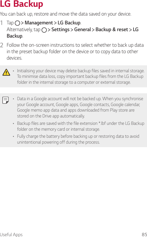 Useful Apps 85   LG  BackupYou can back up, restore and move the data saved on your device.1    Tap     Management   LG Backup.  Alternatively,  tap     Settings   General   Backup &amp; reset   LG Backup.2  Follow the on-screen instructions to select whether to back up data in the preset backup folder on the device or to copy data to other devices.  •  Initialising your device may delete backup files saved in internal storage. To minimise data loss, copy important backup files from the LG Backup folder in the internal storage to a computer or external storage.  •  Data in a Google account will not be backed up. When you synchronise your Google account, Google apps, Google contacts, Google calendar, Google memo app data and apps downloaded from Play store are stored on the Drive app automatically.•  Backup files are saved with the file extension *.lbf under the LG Backup folder on the memory card or internal storage.•    Fully charge the battery before backing up or restoring data to avoid unintentional powering off during the process.