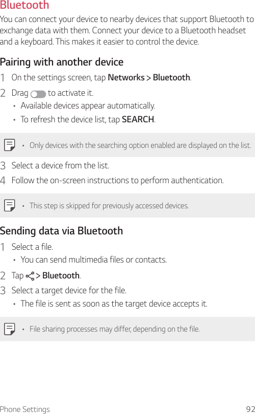 Phone Settings 92Bluetooth  You can connect your device to nearby devices that support Bluetooth to exchange data with them. Connect your device to a Bluetooth headset and a keyboard. This makes it easier to control the device.  Pairing with another device1    On the settings screen, tap Networks   Bluetooth.2  Drag   to activate it.•    Available devices appear automatically.•    To refresh the device list, tap SEARCH.•  Only devices with the searching option enabled are displayed on the list.3    Select a device from the list.4    Follow the on-screen instructions to perform authentication.  •  This step is skipped for previously accessed devices.  Sending data via Bluetooth1    Select  a  file.•    You can send multimedia files or contacts.2    Tap     Bluetooth.3    Select a target device for the file.•    The file is sent as soon as the target device accepts it.•    File sharing processes may differ, depending on the file.