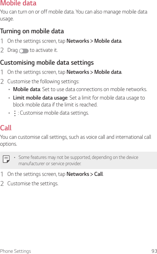 Phone Settings 93Mobile dataYou can turn on or off mobile data. You can also manage mobile data usage.  Turning on mobile data1    On the settings screen, tap Networks   Mobile data.2  Drag   to activate it.  Customising mobile data settings1    On the settings screen, tap Networks   Mobile data.2    Customise the following settings:•  Mobile data: Set to use data connections on mobile networks.•  Limit mobile data usage: Set a limit for mobile data usage to block mobile data if the limit is reached.•      : Customise mobile data settings.CallYou can customise call settings, such as voice call and international call options.  •  Some features may not be supported, depending on the device manufacturer or service provider.1    On the settings screen, tap Networks   Call.2    Customise  the  settings.