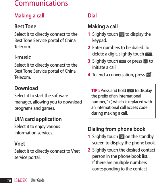 LG MC500  |  User Guide16CommunicationsMaking a callBest ToneSelect it to directly connect to the Best Tone Service portal of China Telecom. I-musicSelect it to directly connect to the Best Tone Service portal of China Telecom.DownloadSelect it to start the software manager, allowing you to download programs and games.UIM card applicationSelect it to enjoy various information services.VnetSelect it to directly connect to Vnet service portal.DialMaking a call1   Slightly touch   to display the keypad.2   Enter numbers to be dialed. To delete a digit, slightly touch 播放添加3.3   Slightly touch 播放添加3 or press   to initiate a call.4   To end a conversation, press  .TIP!: Press and hold 播放添加3 to display the preﬁx of an international number, “+”, which is replaced with an international call access code during making a call.Dialing from phone book1   Slightly touch   on the standby screen to display the phone book.2   Slightly touch the desired contact person in the phone book list. If there are multiple numbers corresponding to the contact 